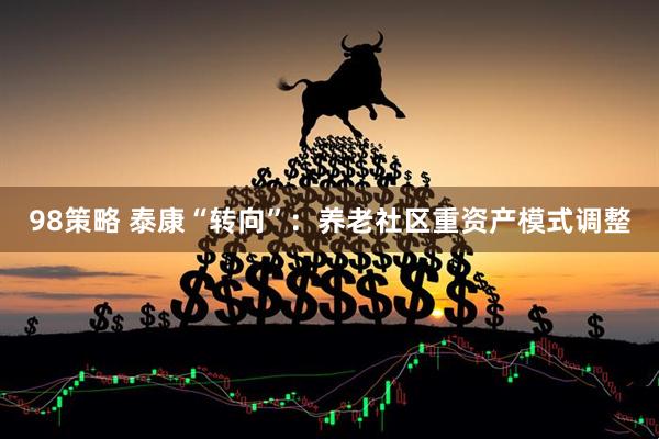 98策略 泰康“转向”：养老社区重资产模式调整