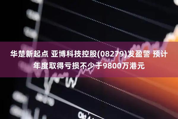 华楚新起点 亚博科技控股(08279)发盈警 预计年度取得亏损不少于9800万港元