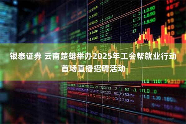 银泰证券 云南楚雄举办2025年工会帮就业行动首场直播招聘活动