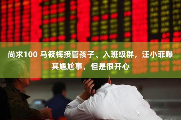 尚求100 马筱梅接管孩子、入班级群，汪小菲曝其尴尬事，但是很开心