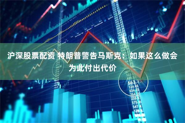 沪深股票配资 特朗普警告马斯克：如果这么做会为此付出代价