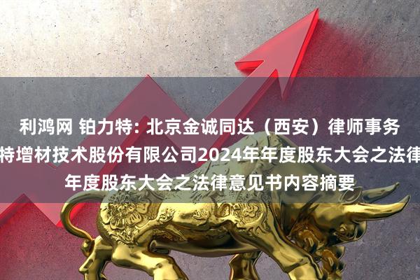 利鸿网 铂力特: 北京金诚同达（西安）律师事务所关于西安铂力特增材技术股份有限公司2024年年度股东大会之法律意见书内容摘要