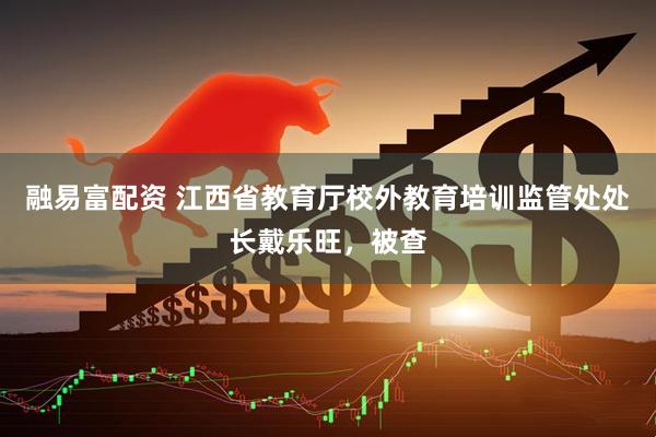 融易富配资 江西省教育厅校外教育培训监管处处长戴乐旺，被查