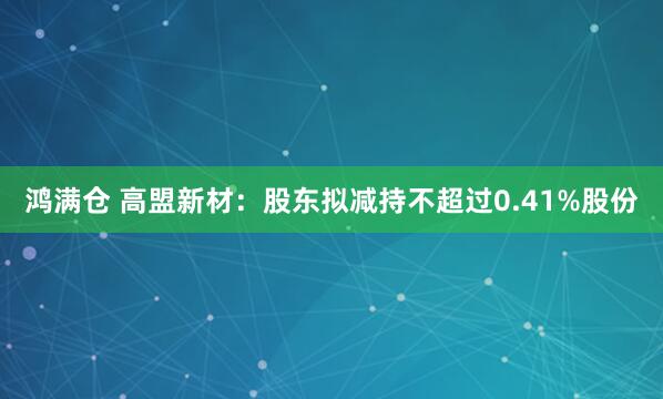 鸿满仓 高盟新材：股东拟减持不超过0.41%股份