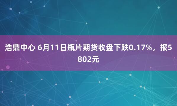 浩鼎中心 6月11日瓶片期货收盘下跌0.17%，报5802元