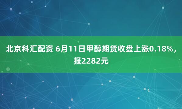 北京科汇配资 6月11日甲醇期货收盘上涨0.18%，报2282元