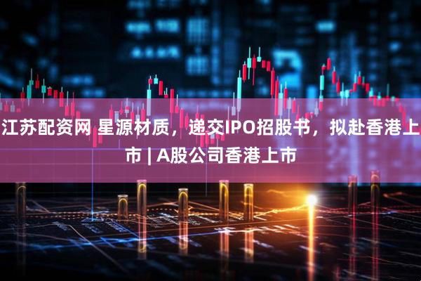 江苏配资网 星源材质，递交IPO招股书，拟赴香港上市 | A股公司香港上市