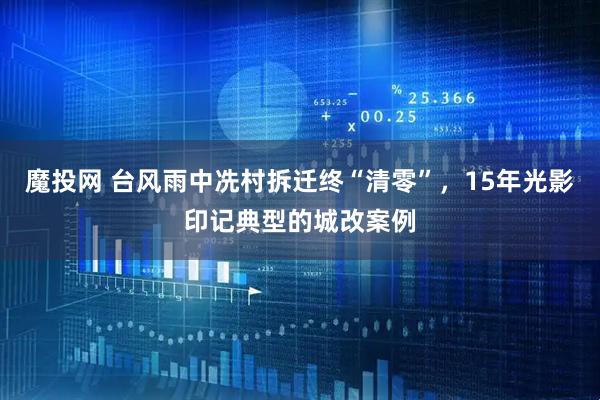 魔投网 台风雨中冼村拆迁终“清零”，15年光影印记典型的城改案例
