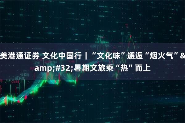美港通证券 文化中国行｜“文化味”邂逅“烟火气”&#32;暑期文旅乘“热”而上
