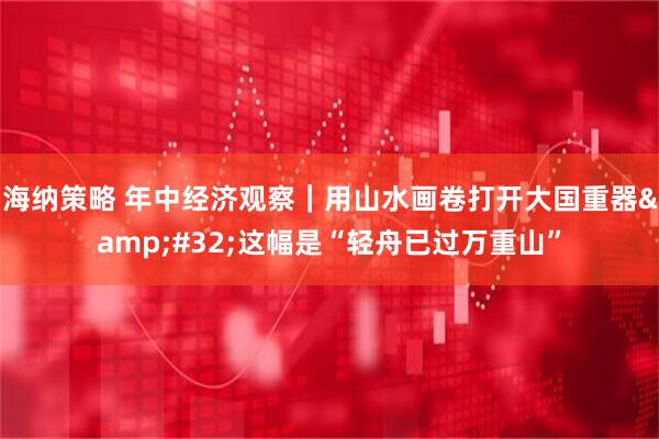 海纳策略 年中经济观察｜用山水画卷打开大国重器&#32;这幅是“轻舟已过万重山”