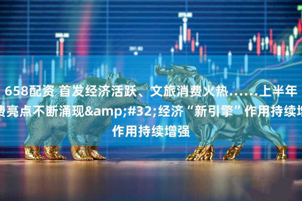 658配资 首发经济活跃、文旅消费火热……上半年消费亮点不断涌现&#32;经济“新引擎”作用持续增强