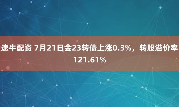 速牛配资 7月21日金23转债上涨0.3%，转股溢价率121.61%
