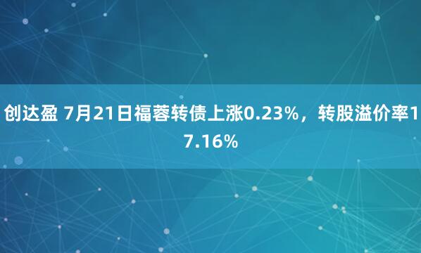 创达盈 7月21日福蓉转债上涨0.23%，转股溢价率17.16%