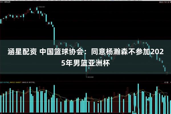 涵星配资 中国篮球协会：同意杨瀚森不参加2025年男篮亚洲杯