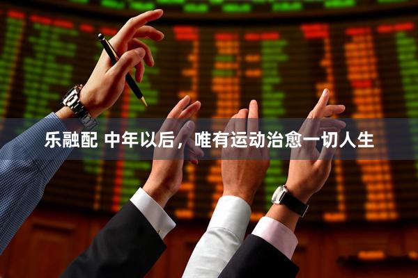 乐融配 中年以后，唯有运动治愈一切人生