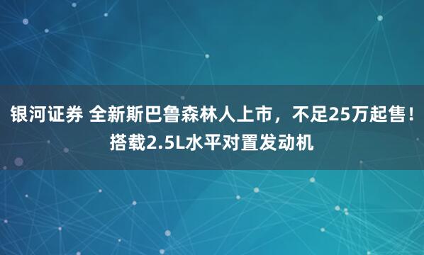 银河证券 全新斯巴鲁森林人上市，不足25万起售！搭载2.5L水平对置发动机