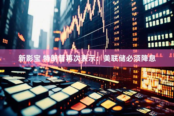 新影宝 特朗普再次表示：美联储必须降息