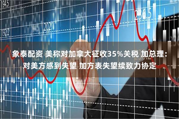 象泰配资 美称对加拿大征收35%关税 加总理：对美方感到失望 加方表失望续致力协定
