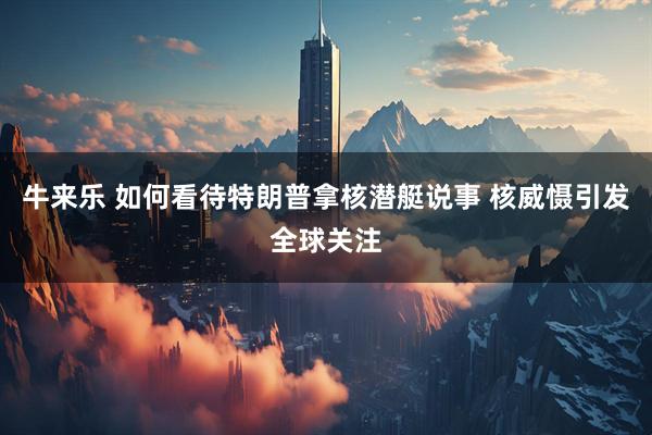 牛来乐 如何看待特朗普拿核潜艇说事 核威慑引发全球关注