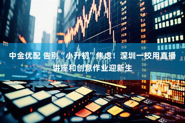 中金优配 告别“小升初”焦虑！深圳一校用直播讲座和创意作业迎新生