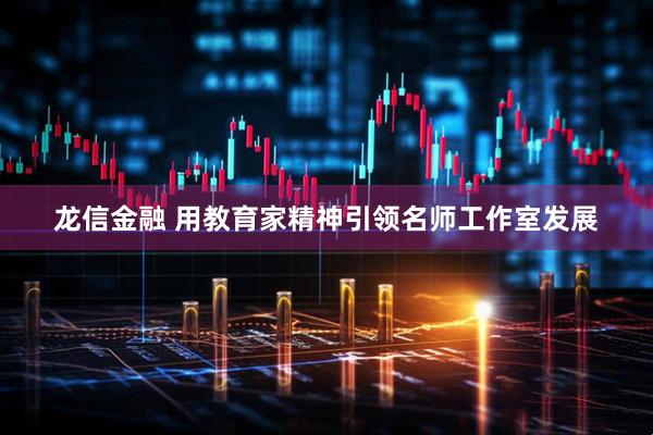 龙信金融 用教育家精神引领名师工作室发展