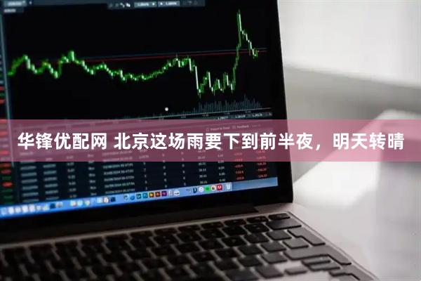 华锋优配网 北京这场雨要下到前半夜，明天转晴