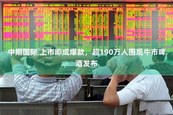 中期国际 上市即成爆款，超190万人围观牛市啤酒发布
