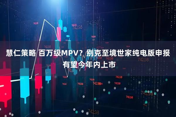 慧仁策略 百万级MPV？别克至境世家纯电版申报 有望今年内上市