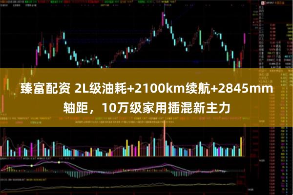臻富配资 2L级油耗+2100km续航+2845mm轴距，10万级家用插混新主力