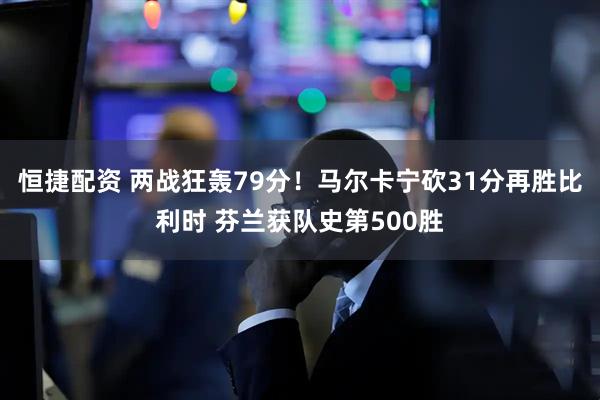 恒捷配资 两战狂轰79分！马尔卡宁砍31分再胜比利时 芬兰获队史第500胜