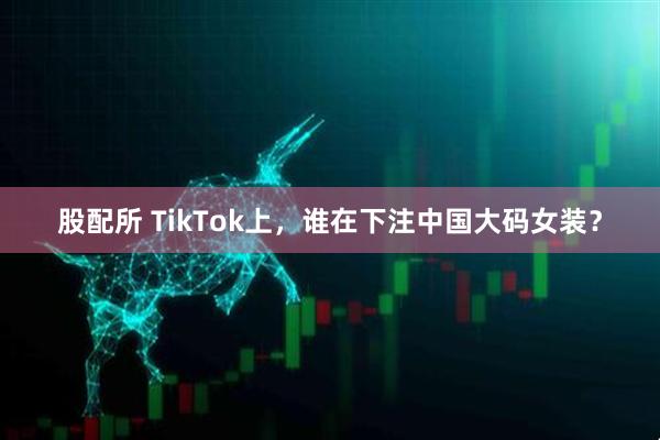 股配所 TikTok上，谁在下注中国大码女装？