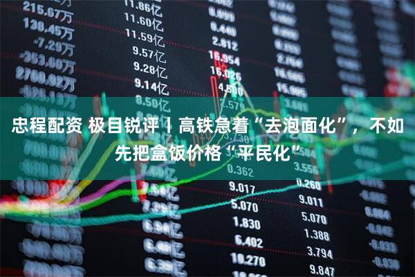 忠程配资 极目锐评丨高铁急着“去泡面化”，不如先把盒饭价格“平民化”