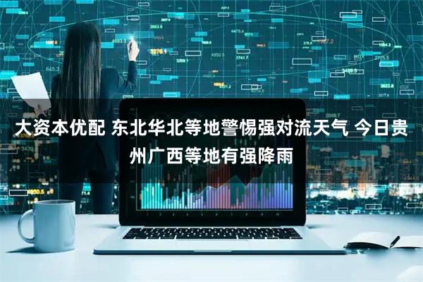 大资本优配 东北华北等地警惕强对流天气 今日贵州广西等地有强降雨