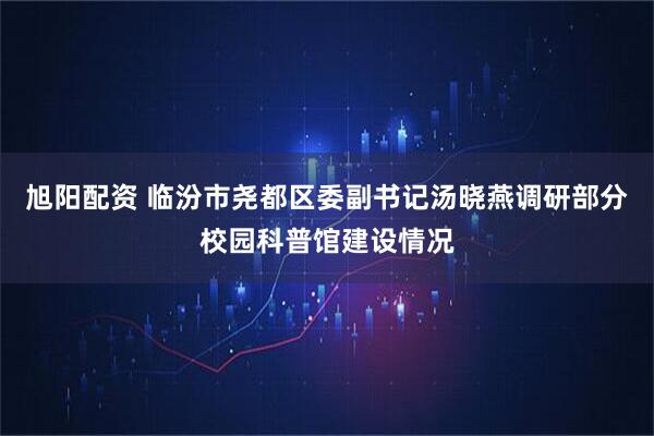 旭阳配资 临汾市尧都区委副书记汤晓燕调研部分校园科普馆建设情况