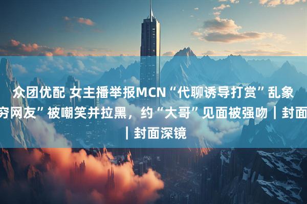 众团优配 女主播举报MCN“代聊诱导打赏”乱象：“穷网友”被嘲笑并拉黑，约“大哥”见面被强吻｜封面深镜