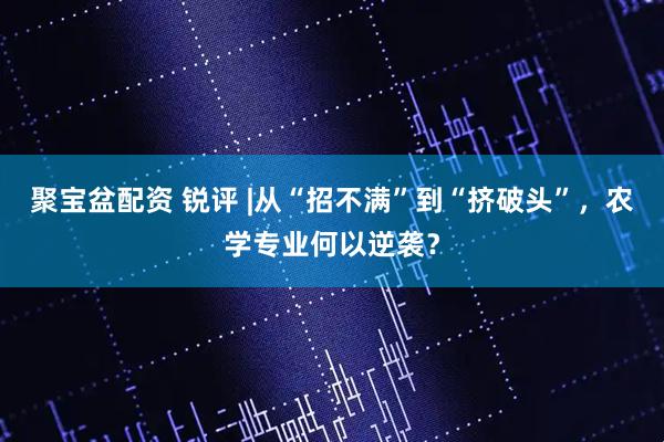 聚宝盆配资 锐评 |从“招不满”到“挤破头”，农学专业何以逆袭？