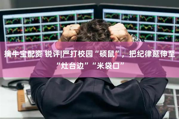 擒牛宝配资 锐评|严打校园“硕鼠”，把纪律延伸至“灶台边”“米袋口”