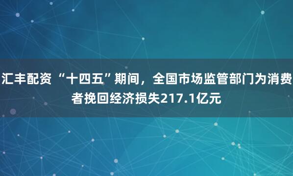 汇丰配资 “十四五”期间，全国市场监管部门为消费者挽回经济损失217.1亿元