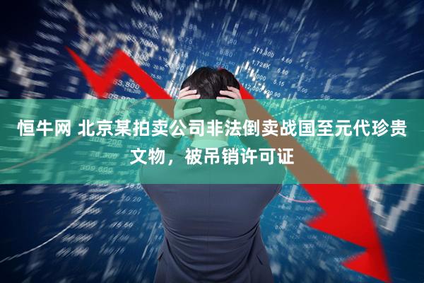 恒牛网 北京某拍卖公司非法倒卖战国至元代珍贵文物，被吊销许可证