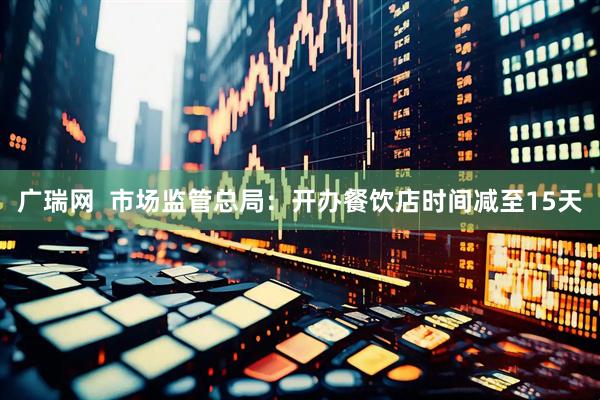 广瑞网  市场监管总局：开办餐饮店时间减至15天