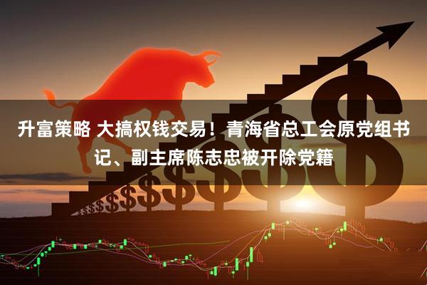 升富策略 大搞权钱交易！青海省总工会原党组书记、副主席陈志忠被开除党籍