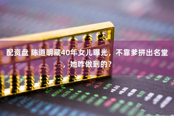 配资盘 陈道明藏40年女儿曝光，不靠爹拼出名堂，她咋做到的？