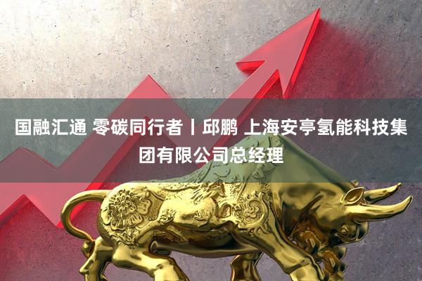 国融汇通 零碳同行者丨邱鹏 上海安亭氢能科技集团有限公司总经理