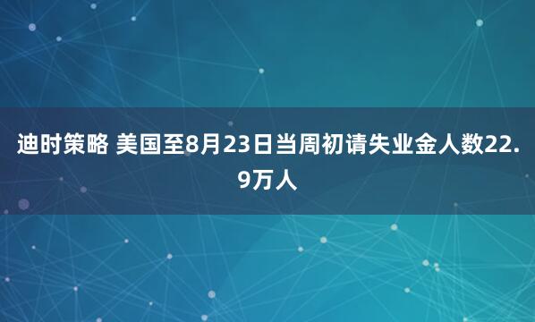 迪时策略 美国至8月23日当周初请失业金人数22.9万人