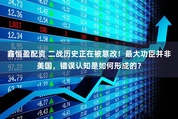 鑫恒盈配资 二战历史正在被篡改！最大功臣并非美国，错误认知是如何形成的？