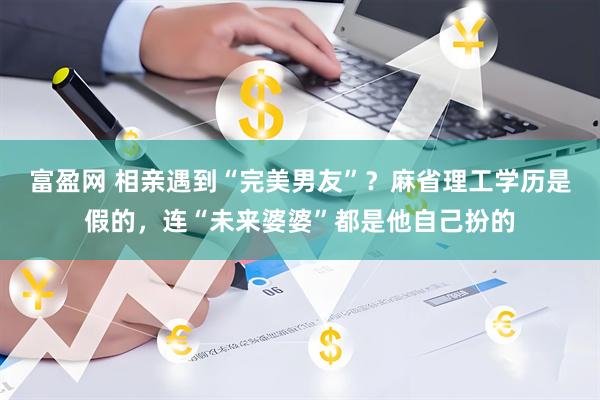 富盈网 相亲遇到“完美男友”?麻省理工学历是假的,连“未来婆婆”都是他自己扮的