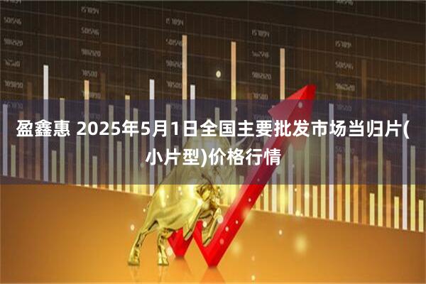 盈鑫惠 2025年5月1日全国主要批发市场当归片(小片型)价格行情