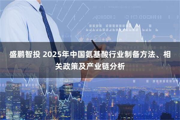 盛鹏智投 2025年中国氨基酸行业制备方法、相关政策及产业链分析