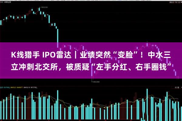 K线猎手 IPO雷达｜业绩突然“变脸”！中水三立冲刺北交所，被质疑“左手分红、右手圈钱”
