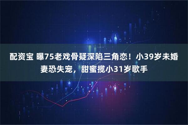 配资宝 曝75老戏骨疑深陷三角恋！小39岁未婚妻恐失宠，甜蜜揽小31岁歌手